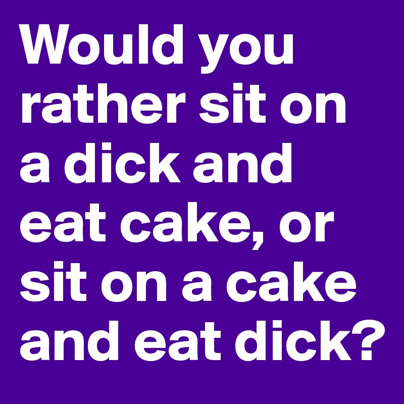 Would you rather sit on a dick and eat cake, or sit on a cake and eat dick? 