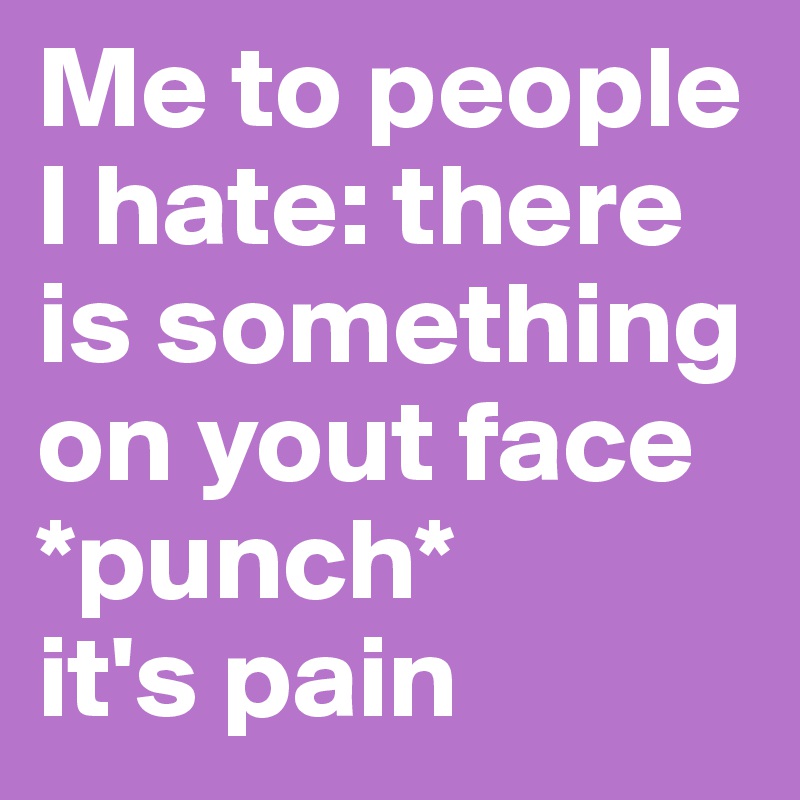 Me to people I hate: there is something on yout face
*punch*
it's pain