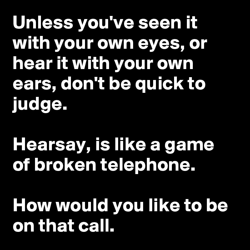 Unless you've seen it with your own eyes, or hear it with your own ears, don't be quick to judge.  

Hearsay, is like a game of broken telephone. 

How would you like to be on that call. 
