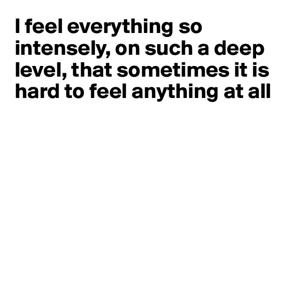 I feel everything so intensely, on such a deep level, that sometimes it is 
hard to feel anything at all







