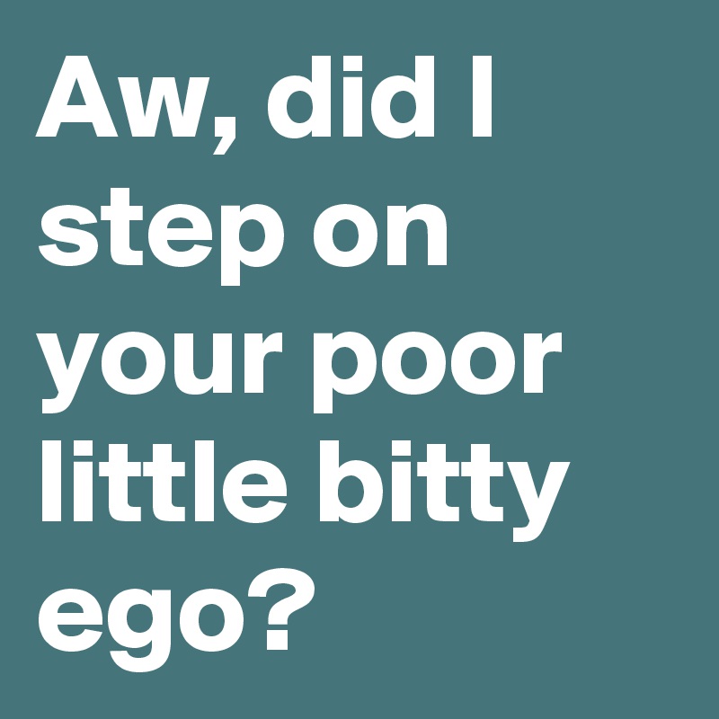 Aw, did I step on your poor little bitty ego?