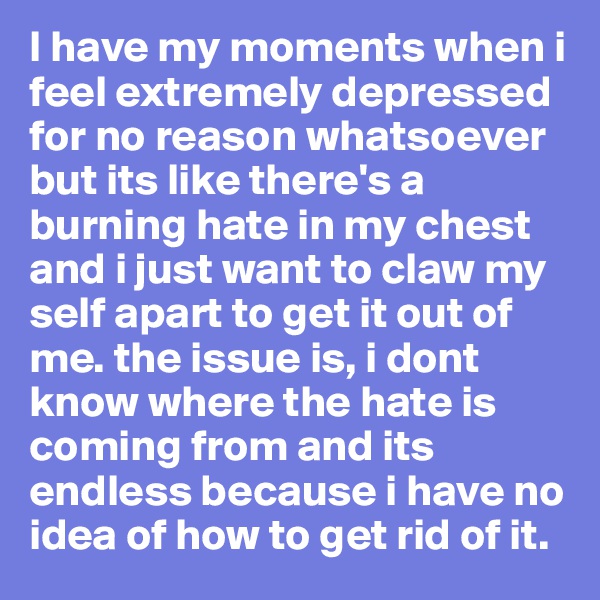I have my moments when i feel extremely depressed for no reason whatsoever but its like there's a burning hate in my chest and i just want to claw my self apart to get it out of me. the issue is, i dont know where the hate is 
coming from and its endless because i have no idea of how to get rid of it.