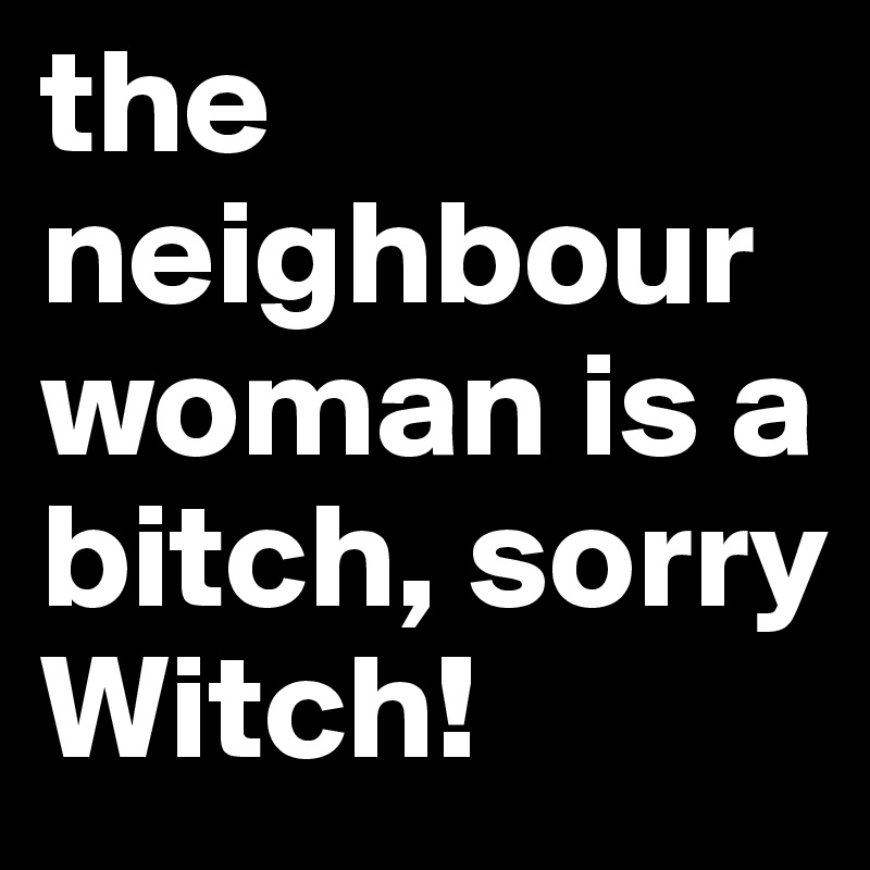 the neighbour woman is a bitch, sorry Witch!