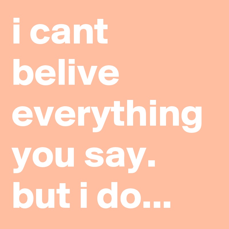 i cant belive everything you say.
but i do...