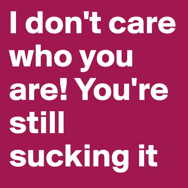 I don't care who you are! You're still sucking it