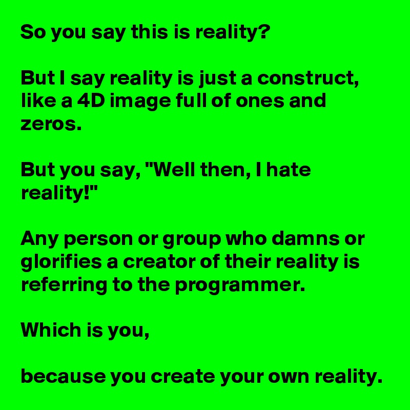 So you say this is reality?

But I say reality is just a construct, like a 4D image full of ones and zeros.

But you say, "Well then, I hate reality!"

Any person or group who damns or glorifies a creator of their reality is referring to the programmer.

Which is you,

because you create your own reality.