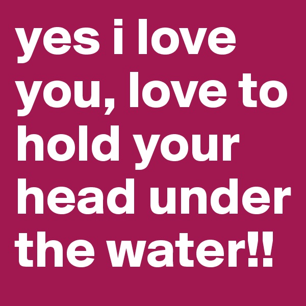 yes i love you, love to hold your head under the water!!
