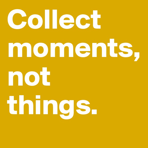 Collect moments, 
not things. 