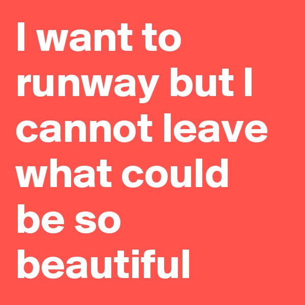 I want to runway but I cannot leave what could be so beautiful 