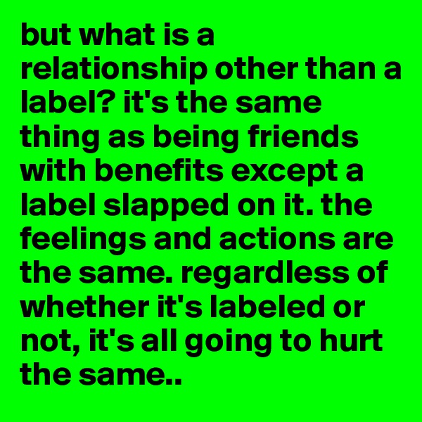 but what is a relationship other than a label? it's the same thing as being friends with benefits except a label slapped on it. the feelings and actions are the same. regardless of whether it's labeled or not, it's all going to hurt the same..