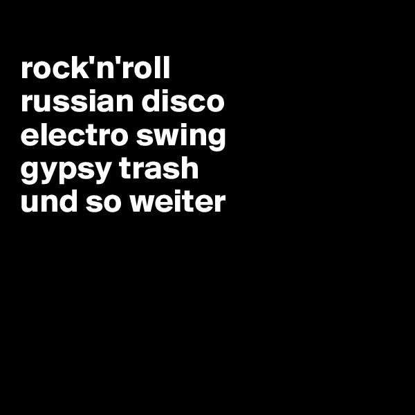 
rock'n'roll
russian disco
electro swing
gypsy trash
und so weiter




