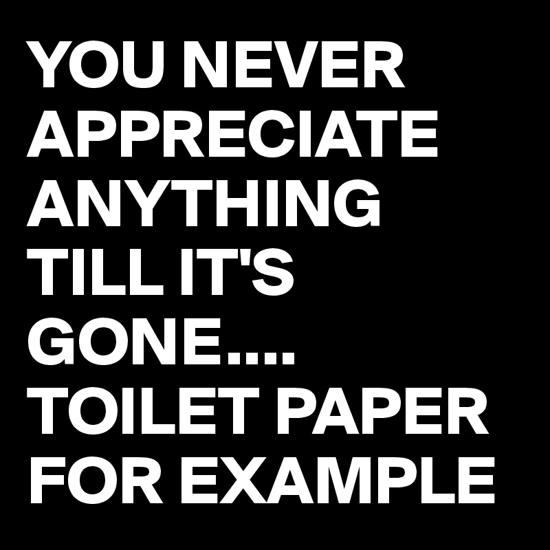 YOU NEVER APPRECIATE ANYTHING TILL IT'S GONE....
TOILET PAPER 
FOR EXAMPLE