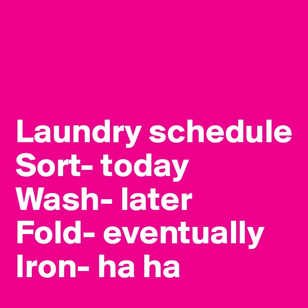 


Laundry schedule
Sort- today
Wash- later
Fold- eventually
Iron- ha ha