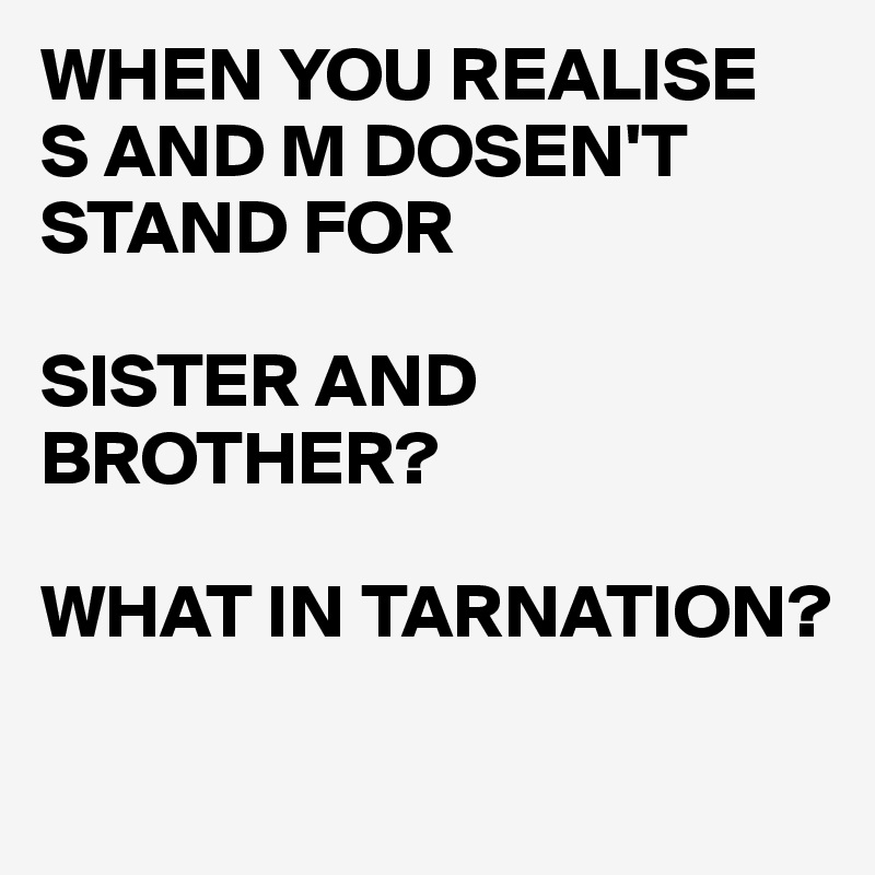 WHEN YOU REALISE  S AND M DOSEN'T STAND FOR

SISTER AND BROTHER?

WHAT IN TARNATION? 

