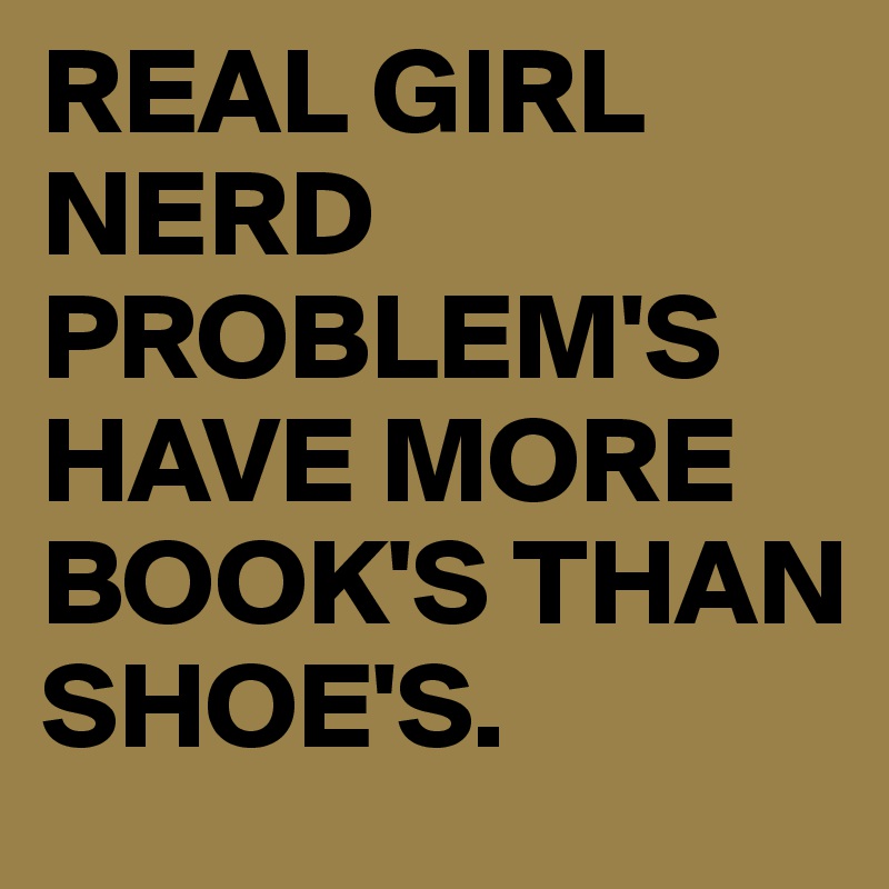REAL GIRL NERD PROBLEM'S
HAVE MORE BOOK'S THAN SHOE'S.