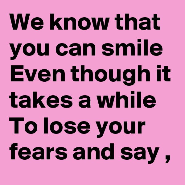 We know that you can smile Even though it takes a while To lose your fears and say ,