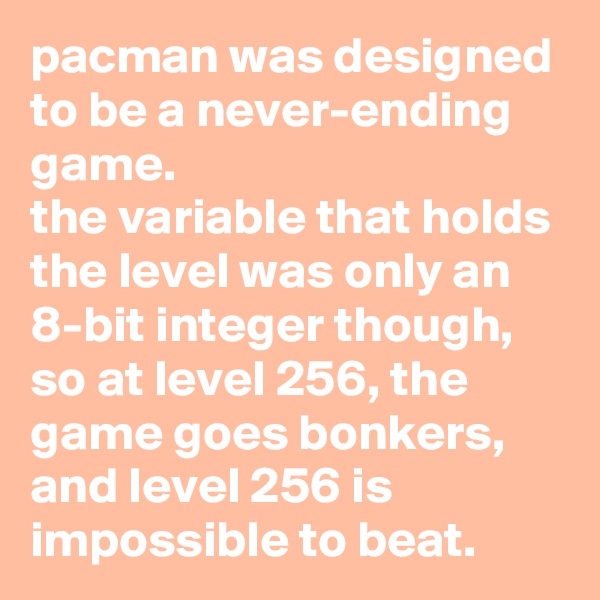 pacman was designed to be a never-ending game. 
the variable that holds the level was only an 8-bit integer though, so at level 256, the game goes bonkers, and level 256 is impossible to beat.