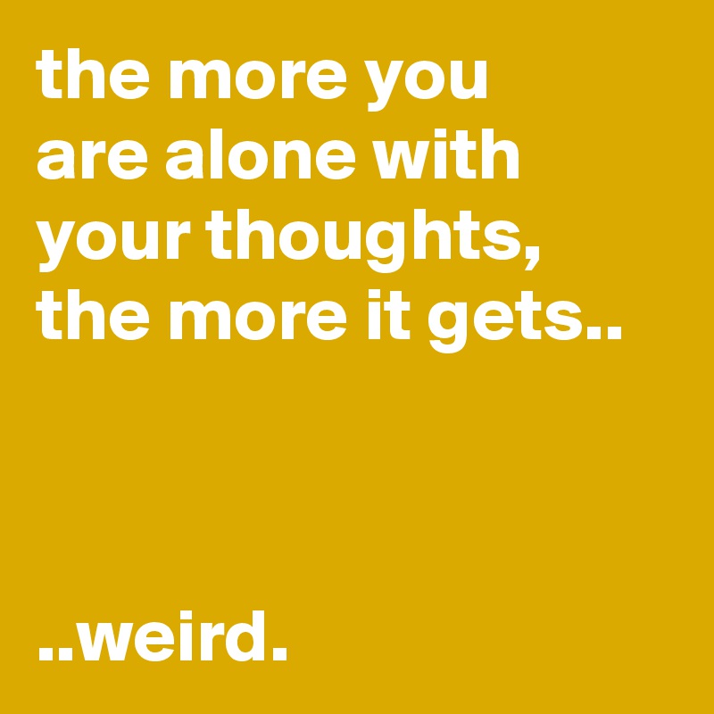 the more you
are alone with your thoughts, the more it gets..



..weird.