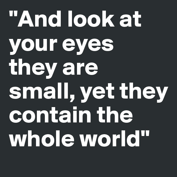 "And look at your eyes
they are small, yet they contain the whole world"