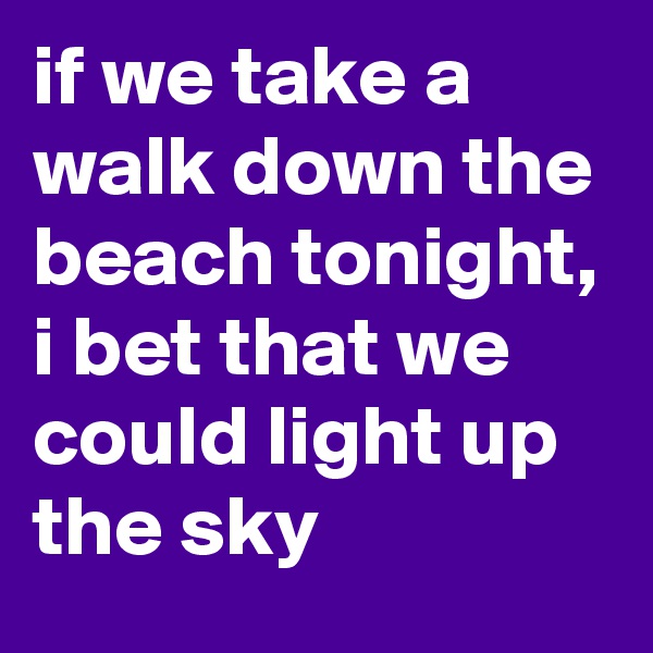 if we take a walk down the beach tonight, i bet that we could light up the sky
