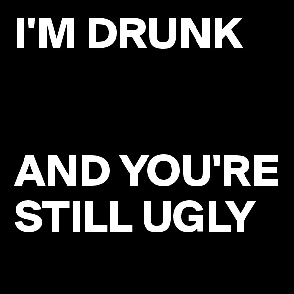 I'M DRUNK 


AND YOU'RE STILL UGLY