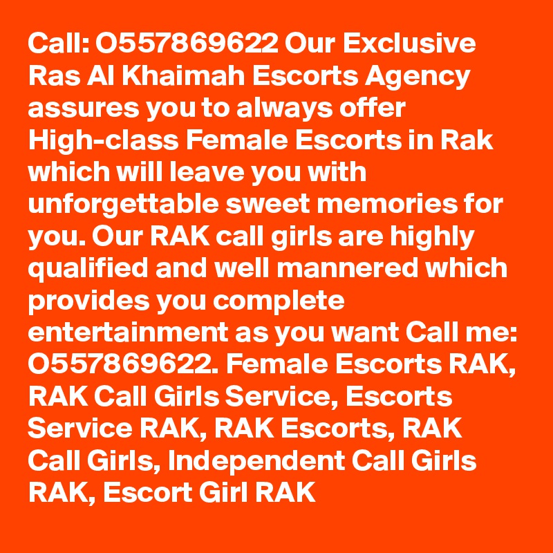 Call: O557869622 Our Exclusive Ras Al Khaimah Escorts Agency assures you to always offer High-class Female Escorts in Rak which will leave you with unforgettable sweet memories for you. Our RAK call girls are highly qualified and well mannered which provides you complete entertainment as you want Call me: O557869622. Female Escorts RAK, RAK Call Girls Service, Escorts Service RAK, RAK Escorts, RAK Call Girls, Independent Call Girls RAK, Escort Girl RAK