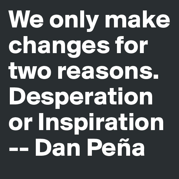 We only make changes for two reasons. Desperation or Inspiration 
-- Dan Peña 