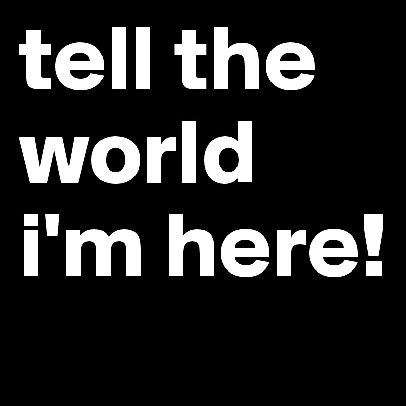 tell the world i'm here!