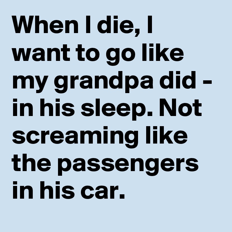 When I die, I want to go like my grandpa did - in his sleep. Not screaming like the passengers in his car.