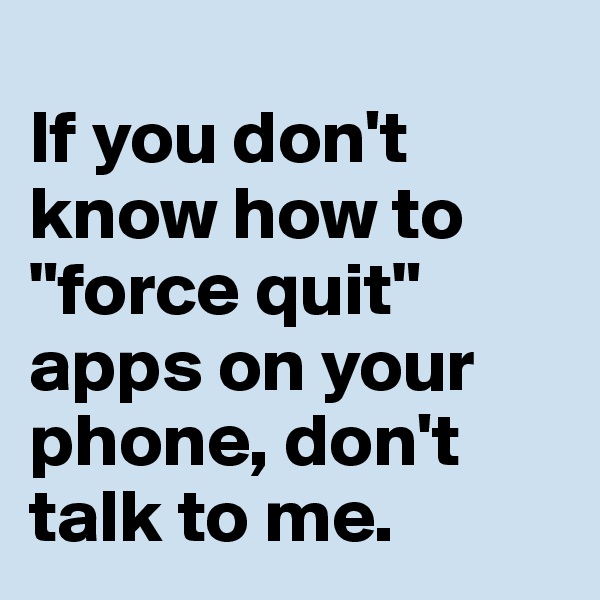 
If you don't know how to "force quit" apps on your phone, don't talk to me.