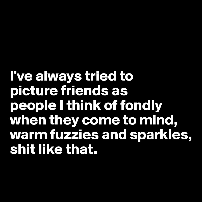 



I've always tried to 
picture friends as 
people I think of fondly when they come to mind, warm fuzzies and sparkles, 
shit like that.

