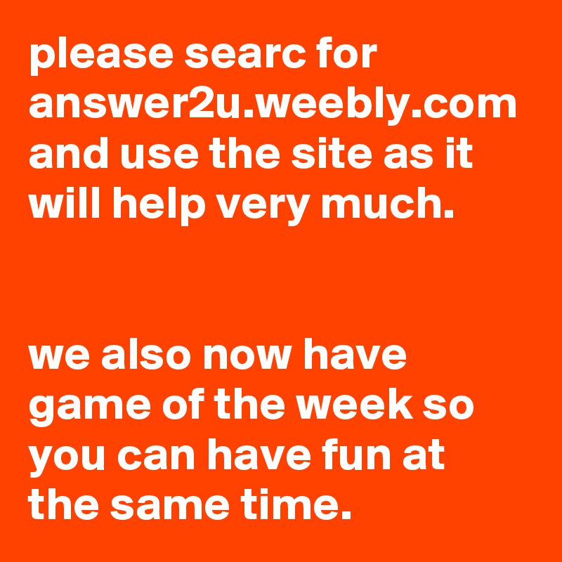 please searc for answer2u.weebly.com and use the site as it will help very much.


we also now have game of the week so you can have fun at the same time.