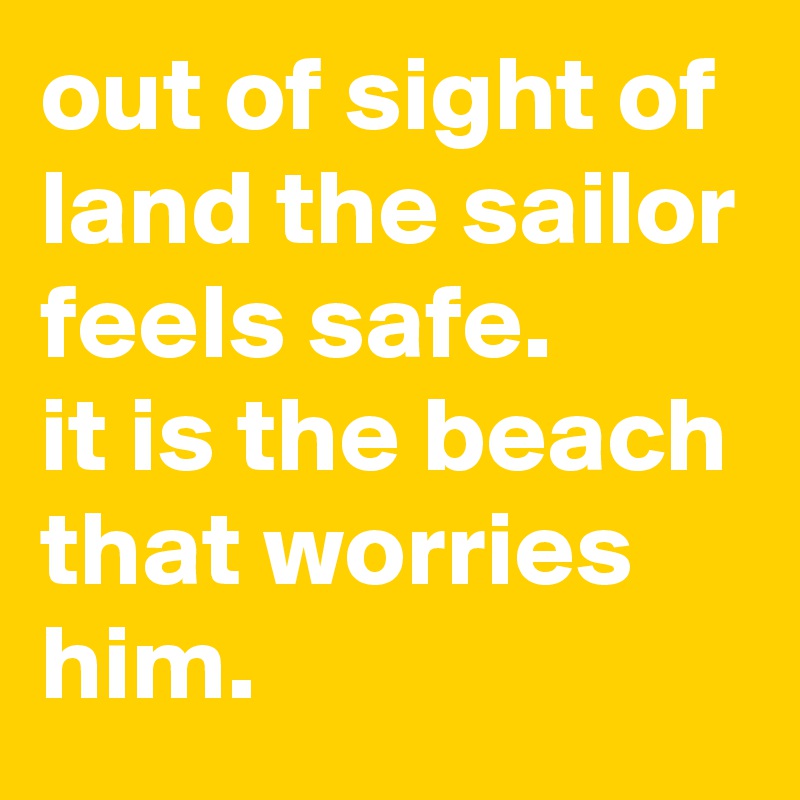 out of sight of land the sailor feels safe.
it is the beach that worries him.