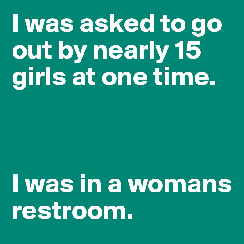 I was asked to go out by nearly 15 girls at one time.



I was in a womans restroom.