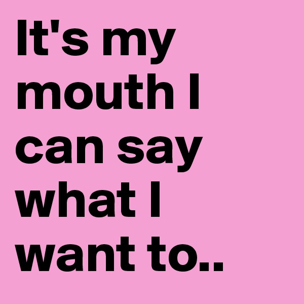 It's my mouth I can say what I want to..
