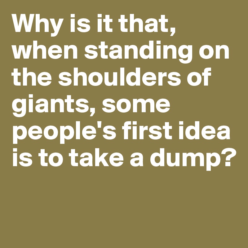 Why is it that, when standing on the shoulders of giants, some people's first idea is to take a dump?

