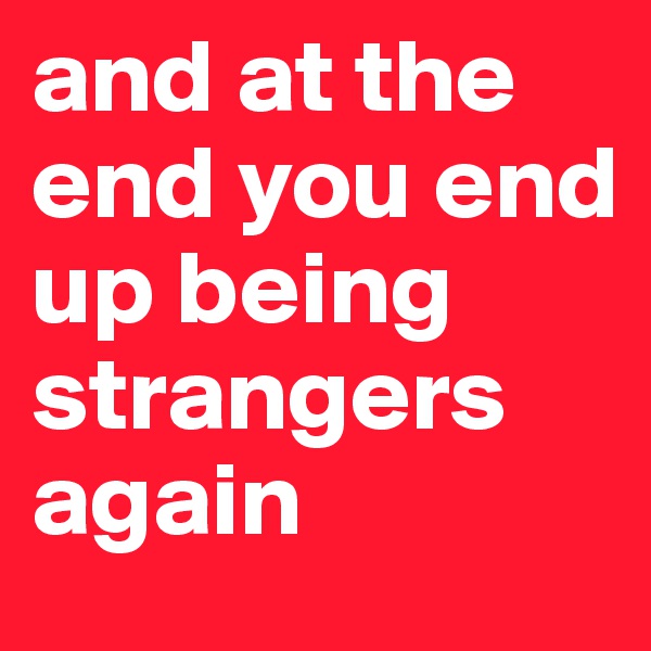 and at the end you end up being strangers again