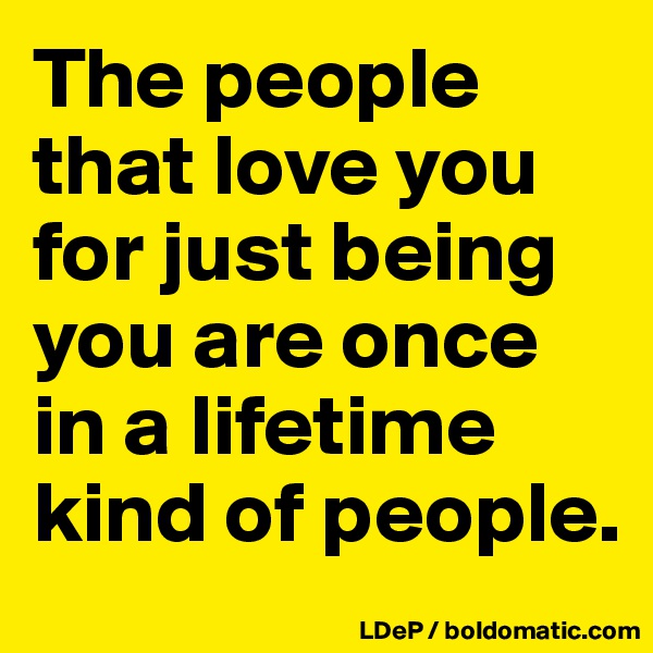 The people that love you for just being you are once in a lifetime kind of people. 