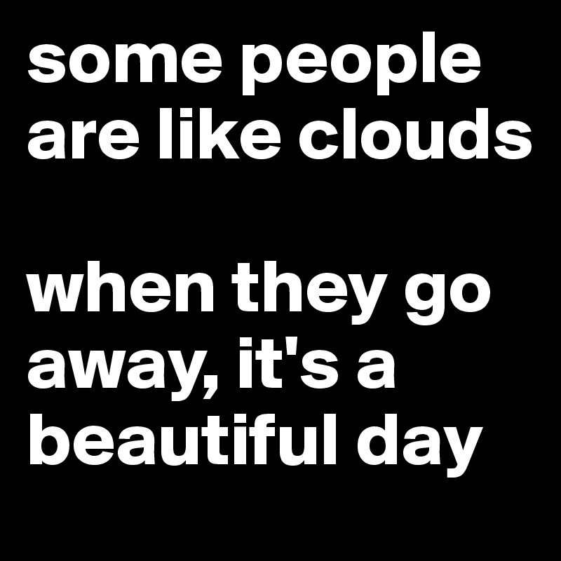 some people are like clouds 

when they go away, it's a beautiful day 