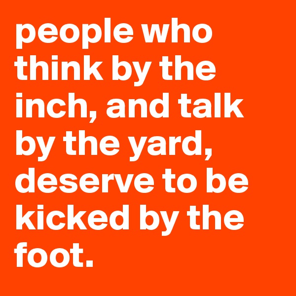 people who think by the inch, and talk by the yard, deserve to be kicked by the foot.