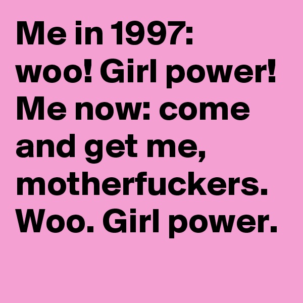 Me in 1997: woo! Girl power!
Me now: come and get me, motherfuckers. Woo. Girl power.