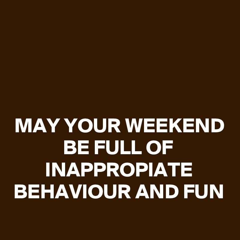 



MAY YOUR WEEKEND BE FULL OF INAPPROPIATE BEHAVIOUR AND FUN
