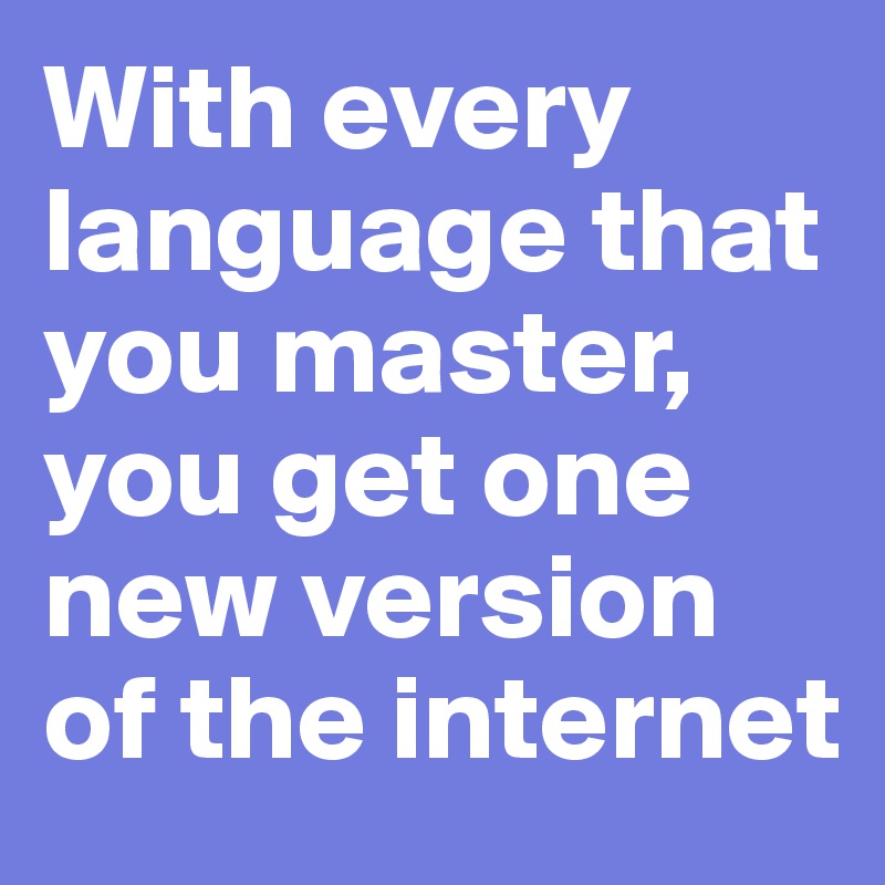 With every language that you master, you get one new version of the internet