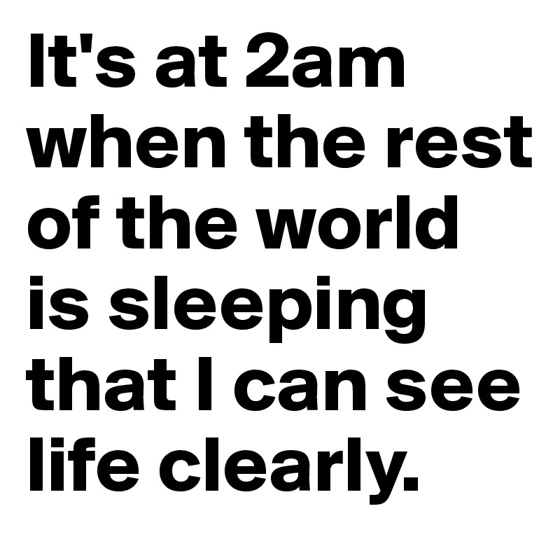 It's at 2am when the rest of the world is sleeping that I can see life clearly.