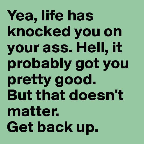 Yea, life has knocked you on your ass. Hell, it probably got you pretty good.
But that doesn't matter.
Get back up. 