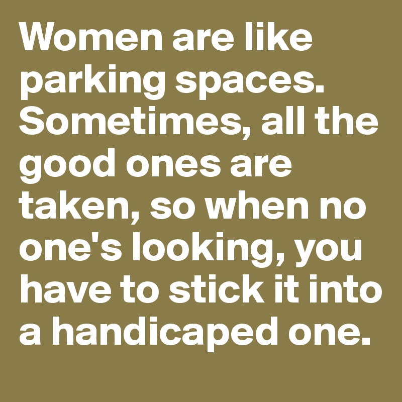 Women are like parking spaces. Sometimes, all the good ones are taken, so when no one's looking, you have to stick it into a handicaped one.
