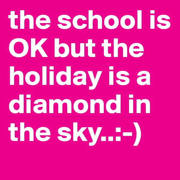 the school is OK but the holiday is a diamond in the sky..:-)