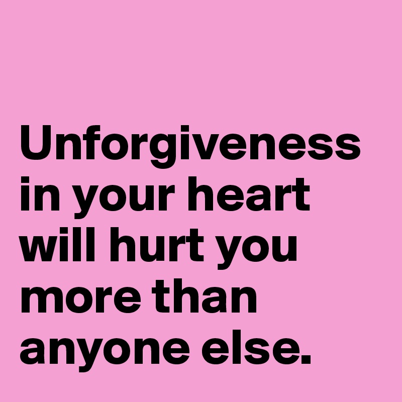 

Unforgiveness in your heart will hurt you more than anyone else.