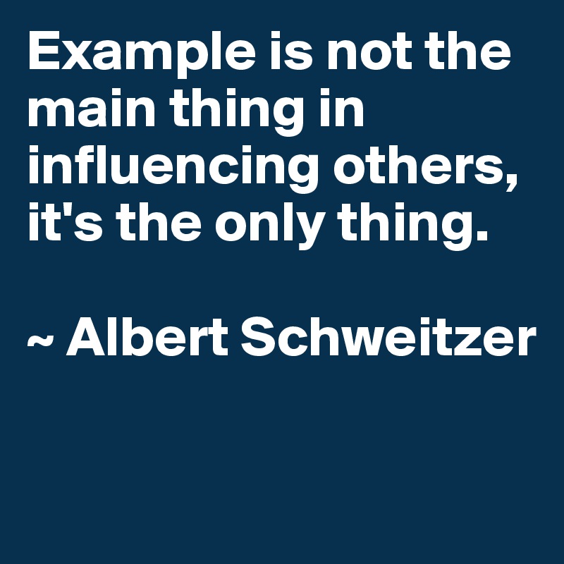 Example is not the main thing in influencing others, it's the only thing.

~ Albert Schweitzer

