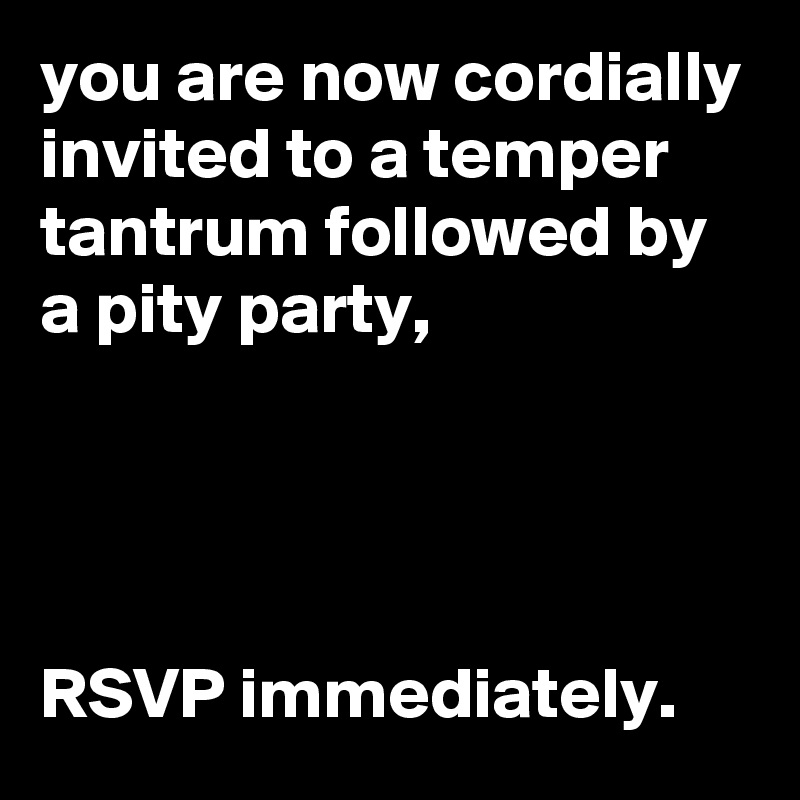 you are now cordially invited to a temper tantrum followed by a pity party, 




RSVP immediately. 